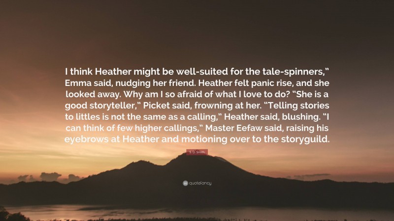 S. D. Smith Quote: “I think Heather might be well-suited for the tale-spinners,” Emma said, nudging her friend. Heather felt panic rise, and she looked away. Why am I so afraid of what I love to do? “She is a good storyteller,” Picket said, frowning at her. “Telling stories to littles is not the same as a calling,” Heather said, blushing. “I can think of few higher callings,” Master Eefaw said, raising his eyebrows at Heather and motioning over to the storyguild.”