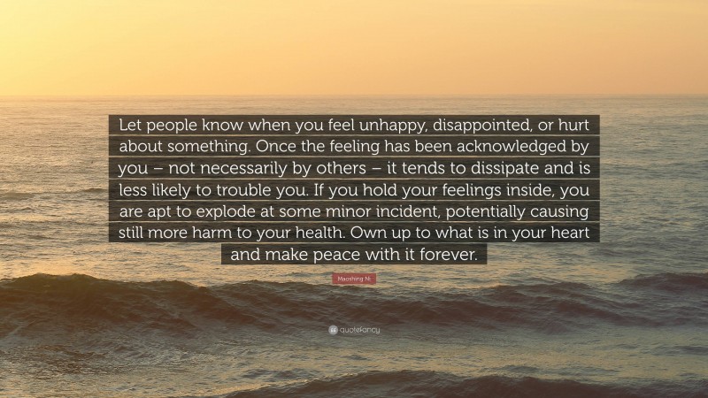 Maoshing Ni Quote: “Let people know when you feel unhappy, disappointed, or hurt about something. Once the feeling has been acknowledged by you – not necessarily by others – it tends to dissipate and is less likely to trouble you. If you hold your feelings inside, you are apt to explode at some minor incident, potentially causing still more harm to your health. Own up to what is in your heart and make peace with it forever.”