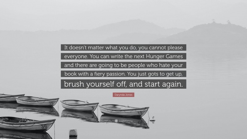 Darynda Jones Quote: “It doesn’t matter what you do, you cannot please everyone. You can write the next Hunger Games and there are going to be people who hate your book with a fiery passion. You just gots to get up, brush yourself off, and start again.”
