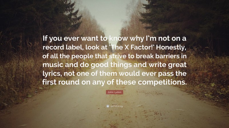 John Lydon Quote: “If you ever want to know why I’m not on a record label, look at ‘The X Factor!’ Honestly, of all the people that strive to break barriers in music and do good things and write great lyrics, not one of them would ever pass the first round on any of these competitions.”