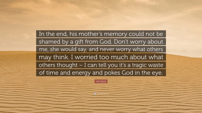 Jan Karon Quote: “In the end, his mother’s memory could not be shamed by a gift from God. Don’t worry about me, she would say, and never worry what others may think. I worried too much about what others thought – I can tell you it’s a tragic waste of time and energy and pokes God in the eye.”