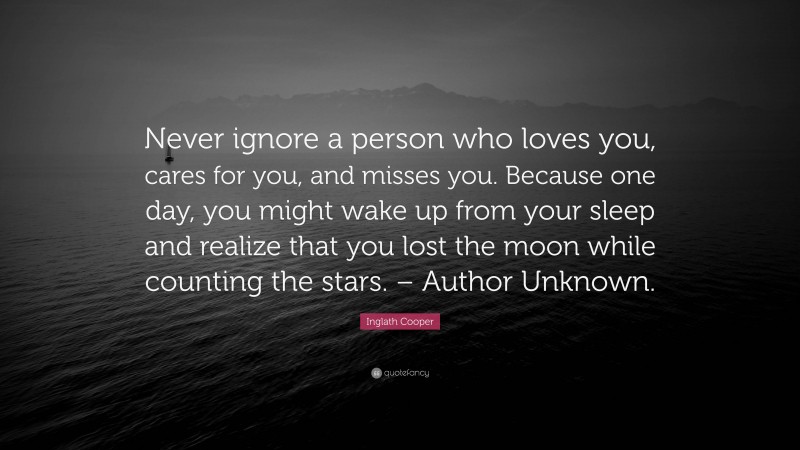 Inglath Cooper Quote: “Never ignore a person who loves you, cares for you, and misses you. Because one day, you might wake up from your sleep and realize that you lost the moon while counting the stars. – Author Unknown.”