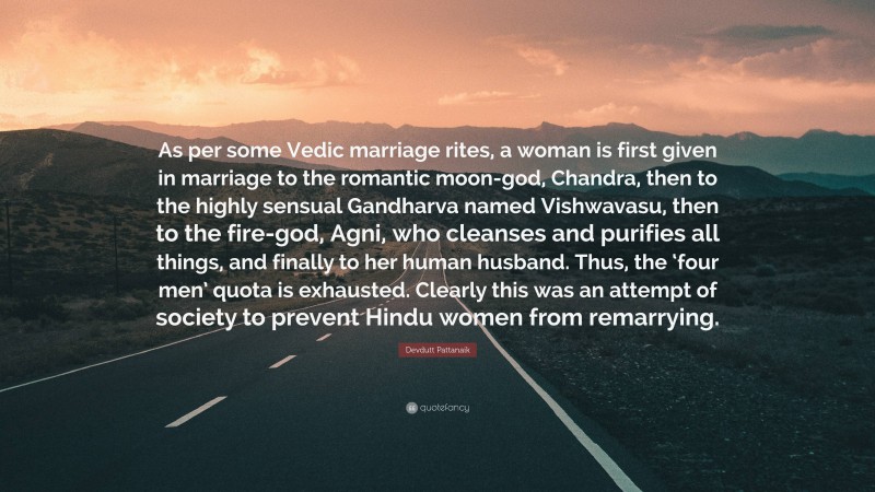 Devdutt Pattanaik Quote: “As per some Vedic marriage rites, a woman is first given in marriage to the romantic moon-god, Chandra, then to the highly sensual Gandharva named Vishwavasu, then to the fire-god, Agni, who cleanses and purifies all things, and finally to her human husband. Thus, the ‘four men’ quota is exhausted. Clearly this was an attempt of society to prevent Hindu women from remarrying.”