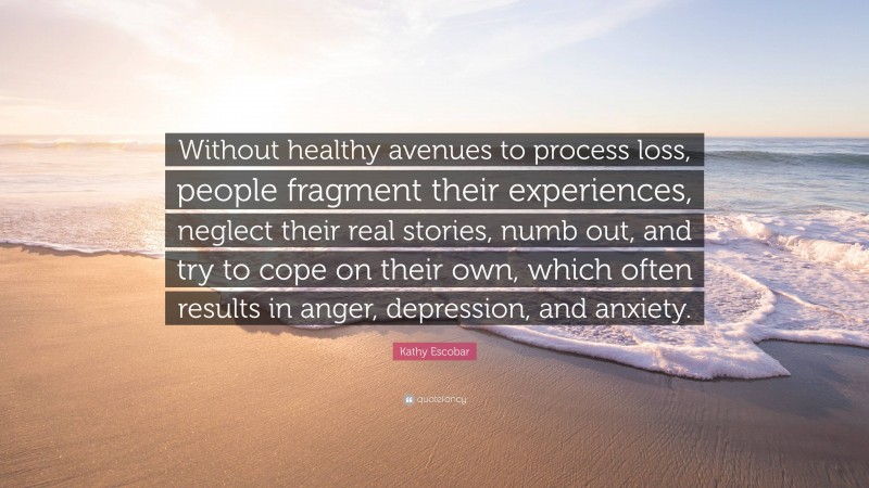 Kathy Escobar Quote: “Without healthy avenues to process loss, people fragment their experiences, neglect their real stories, numb out, and try to cope on their own, which often results in anger, depression, and anxiety.”