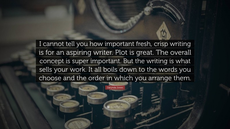 Darynda Jones Quote: “I cannot tell you how important fresh, crisp writing is for an aspiring writer. Plot is great. The overall concept is super important. But the writing is what sells your work. It all boils down to the words you choose and the order in which you arrange them.”