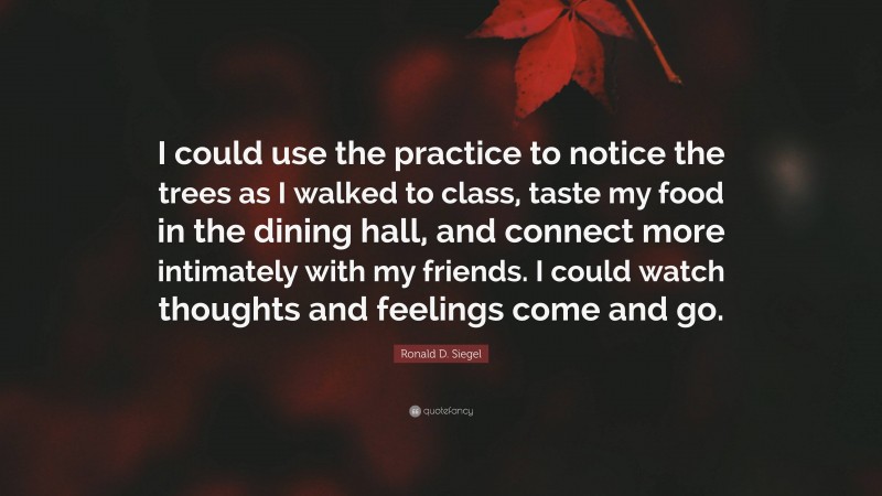 Ronald D. Siegel Quote: “I could use the practice to notice the trees as I walked to class, taste my food in the dining hall, and connect more intimately with my friends. I could watch thoughts and feelings come and go.”