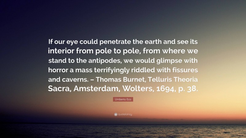 Umberto Eco Quote: “If our eye could penetrate the earth and see its interior from pole to pole, from where we stand to the antipodes, we would glimpse with horror a mass terrifyingly riddled with fissures and caverns. – Thomas Burnet, Telluris Theoria Sacra, Amsterdam, Wolters, 1694, p. 38.”