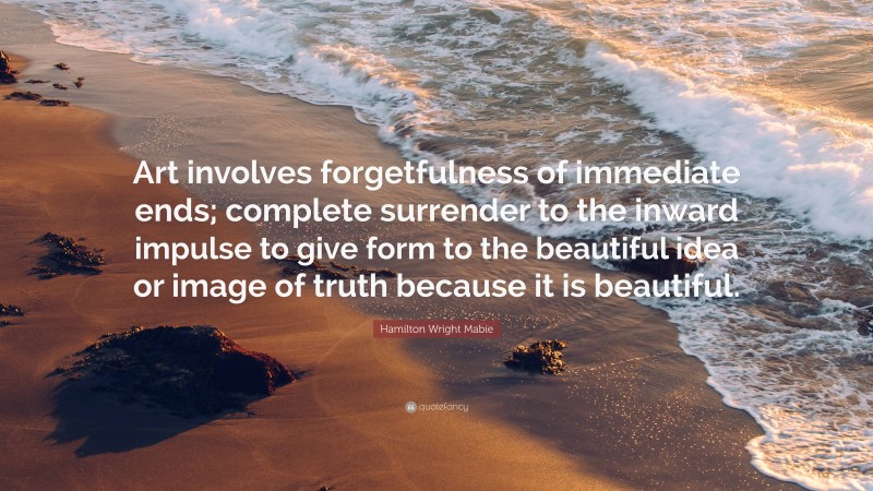 Hamilton Wright Mabie Quote: “Art involves forgetfulness of immediate ends; complete surrender to the inward impulse to give form to the beautiful idea or image of truth because it is beautiful.”