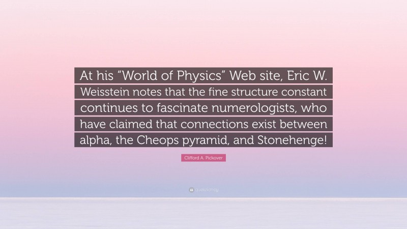Clifford A. Pickover Quote: “At his “World of Physics” Web site, Eric W. Weisstein notes that the fine structure constant continues to fascinate numerologists, who have claimed that connections exist between alpha, the Cheops pyramid, and Stonehenge!”