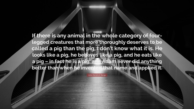 John Kendrick Bangs Quote: “If there is any animal in the whole category of four-legged creatures that more thoroughly deserves to be called a pig than the pig, I don’t know what it is. He looks like a pig, he behaves like a pig, and he eats like a pig – in fact he is a pig, and Adam never did anything better than when he invented that name and applied it.”