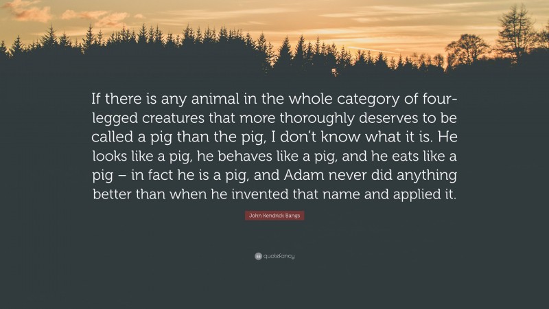 John Kendrick Bangs Quote: “If there is any animal in the whole category of four-legged creatures that more thoroughly deserves to be called a pig than the pig, I don’t know what it is. He looks like a pig, he behaves like a pig, and he eats like a pig – in fact he is a pig, and Adam never did anything better than when he invented that name and applied it.”