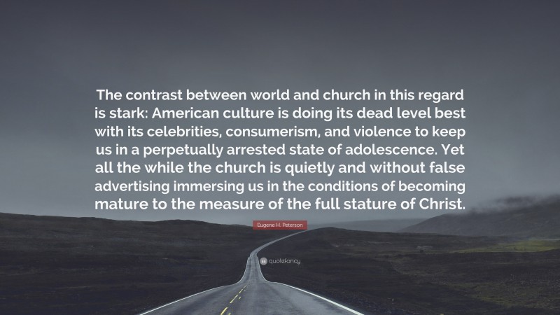 Eugene H. Peterson Quote: “The contrast between world and church in this regard is stark: American culture is doing its dead level best with its celebrities, consumerism, and violence to keep us in a perpetually arrested state of adolescence. Yet all the while the church is quietly and without false advertising immersing us in the conditions of becoming mature to the measure of the full stature of Christ.”