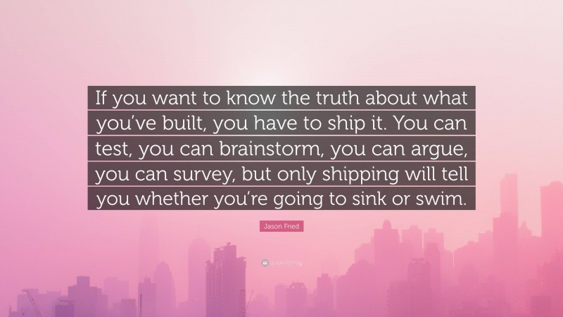 Jason Fried Quote: “If you want to know the truth about what you’ve built, you have to ship it. You can test, you can brainstorm, you can argue, you can survey, but only shipping will tell you whether you’re going to sink or swim.”