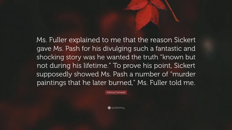 Patricia Cornwell Quote: “Ms. Fuller explained to me that the reason Sickert gave Ms. Pash for his divulging such a fantastic and shocking story was he wanted the truth “known but not during his lifetime.” To prove his point, Sickert supposedly showed Ms. Pash a number of “murder paintings that he later burned,” Ms. Fuller told me.”