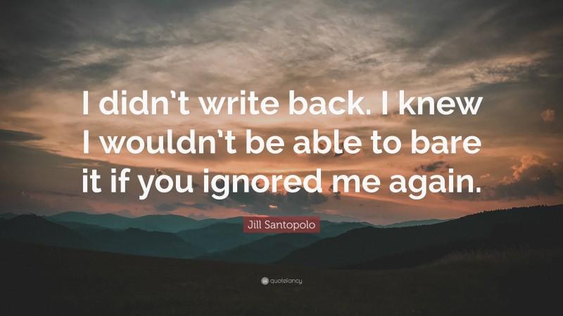 Jill Santopolo Quote: “I didn’t write back. I knew I wouldn’t be able to bare it if you ignored me again.”