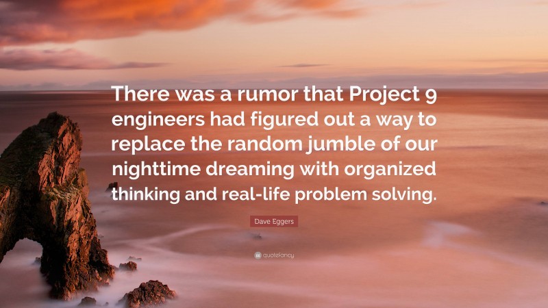 Dave Eggers Quote: “There was a rumor that Project 9 engineers had figured out a way to replace the random jumble of our nighttime dreaming with organized thinking and real-life problem solving.”