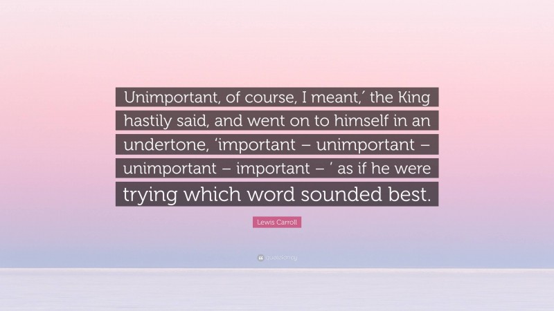 Lewis Carroll Quote: “Unimportant, of course, I meant,′ the King hastily said, and went on to himself in an undertone, ‘important – unimportant – unimportant – important – ’ as if he were trying which word sounded best.”