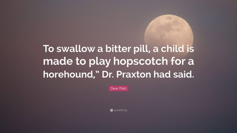Dew Platt Quote: “To swallow a bitter pill, a child is made to play hopscotch for a horehound,” Dr. Praxton had said.”