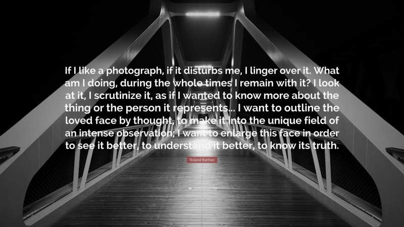 Roland Barthes Quote: “If I like a photograph, if it disturbs me, I linger over it. What am I doing, during the whole times I remain with it? I look at it, I scrutinize it, as if I wanted to know more about the thing or the person it represents... I want to outline the loved face by thought, to make it into the unique field of an intense observation; I want to enlarge this face in order to see it better, to understand it better, to know its truth.”