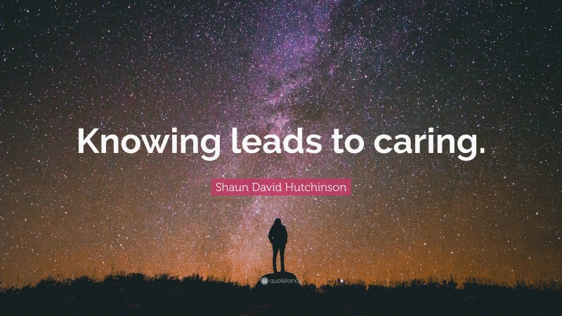 Shaun David Hutchinson Quote: “Knowing leads to caring.”