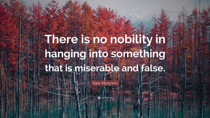 Kate Mulgrew Quote: “There is no nobility in hanging into something that is miserable and false.”