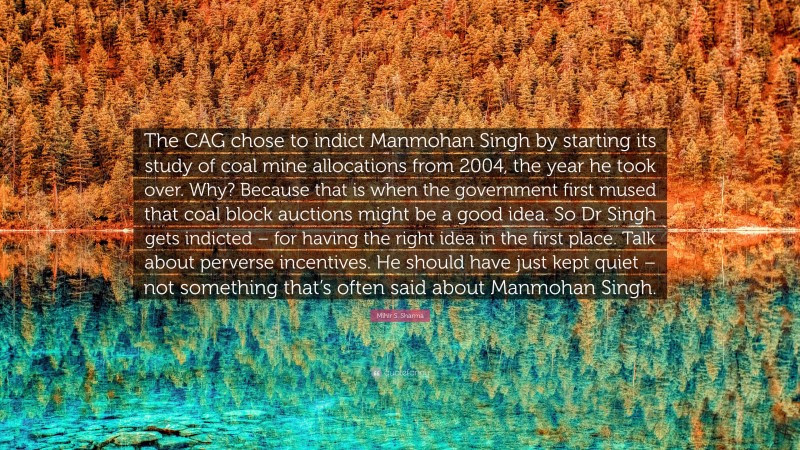 Mihir S. Sharma Quote: “The CAG chose to indict Manmohan Singh by starting its study of coal mine allocations from 2004, the year he took over. Why? Because that is when the government first mused that coal block auctions might be a good idea. So Dr Singh gets indicted – for having the right idea in the first place. Talk about perverse incentives. He should have just kept quiet – not something that’s often said about Manmohan Singh.”