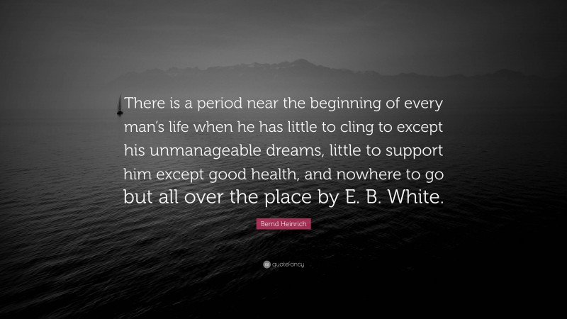 Bernd Heinrich Quote: “There is a period near the beginning of every man’s life when he has little to cling to except his unmanageable dreams, little to support him except good health, and nowhere to go but all over the place by E. B. White.”