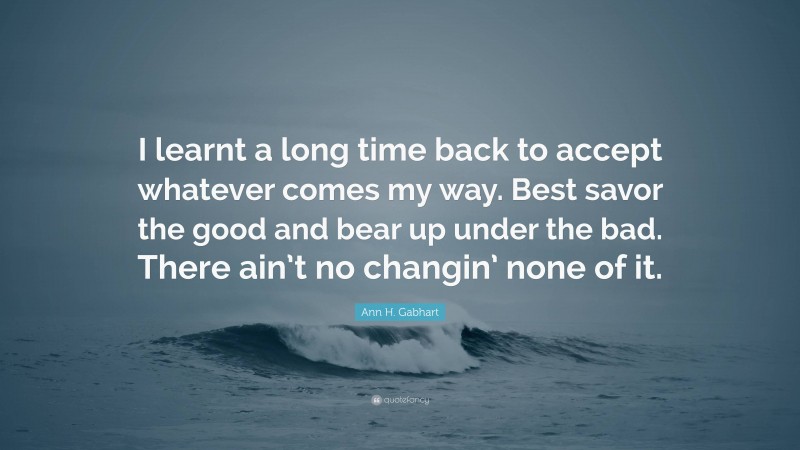 Ann H. Gabhart Quote: “I learnt a long time back to accept whatever comes my way. Best savor the good and bear up under the bad. There ain’t no changin’ none of it.”