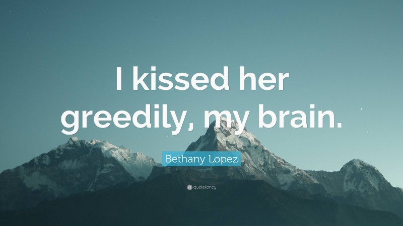 Bethany Lopez Quote: “I kissed her greedily, my brain.”