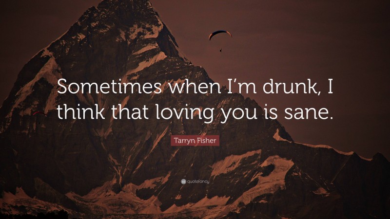 Tarryn Fisher Quote: “Sometimes when I’m drunk, I think that loving you is sane.”