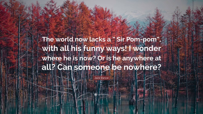 Jack Vance Quote: “The world now lacks a ” Sir Pom-pom”, with all his funny ways! I wonder where he is now? Or is he anywhere at all? Can someone be nowhere?”