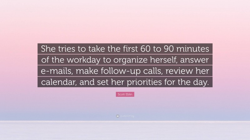 Scott Eblin Quote: “She tries to take the first 60 to 90 minutes of the workday to organize herself, answer e-mails, make follow-up calls, review her calendar, and set her priorities for the day.”