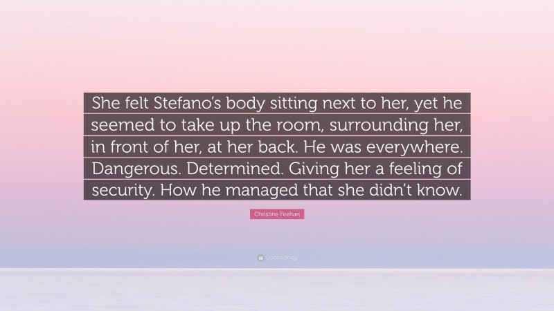 Christine Feehan Quote: “She felt Stefano’s body sitting next to her, yet he seemed to take up the room, surrounding her, in front of her, at her back. He was everywhere. Dangerous. Determined. Giving her a feeling of security. How he managed that she didn’t know.”