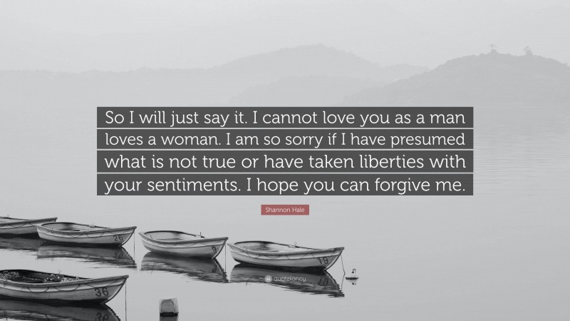 Shannon Hale Quote: “So I will just say it. I cannot love you as a man loves a woman. I am so sorry if I have presumed what is not true or have taken liberties with your sentiments. I hope you can forgive me.”
