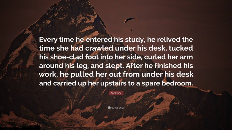 April Vine Quote: “Every time he entered his study, he relived the time she had crawled under his desk, tucked his shoe-clad foot into her side, curled her arm around his leg, and slept. After he finished his work, he pulled her out from under his desk and carried up her upstairs to a spare bedroom.”