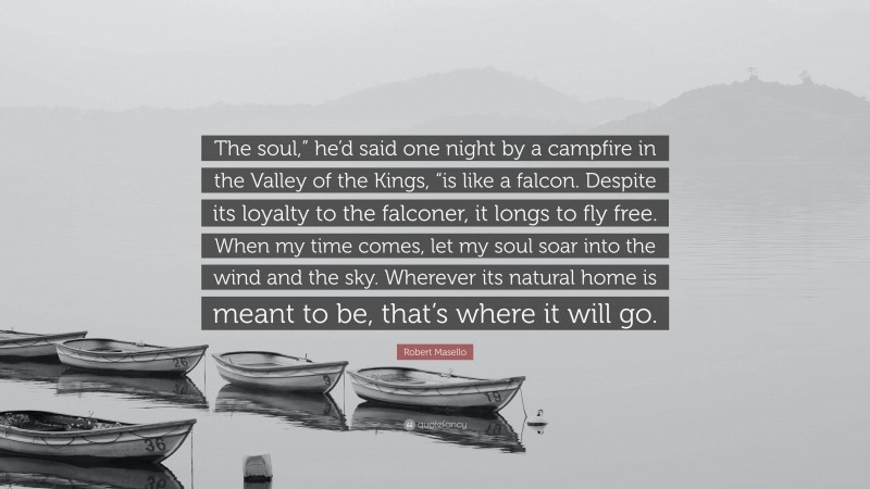 Robert Masello Quote: “The soul,” he’d said one night by a campfire in the Valley of the Kings, “is like a falcon. Despite its loyalty to the falconer, it longs to fly free. When my time comes, let my soul soar into the wind and the sky. Wherever its natural home is meant to be, that’s where it will go.”