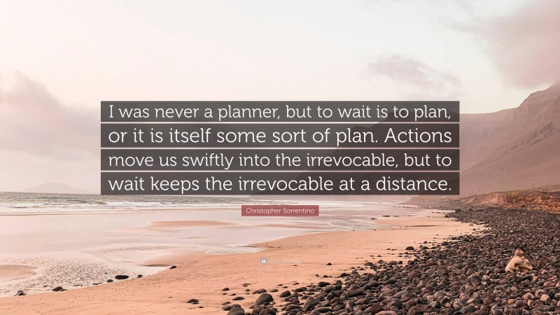 Christopher Sorrentino Quote: “I was never a planner, but to wait is to plan, or it is itself some sort of plan. Actions move us swiftly into the irrevocable, but to wait keeps the irrevocable at a distance.”