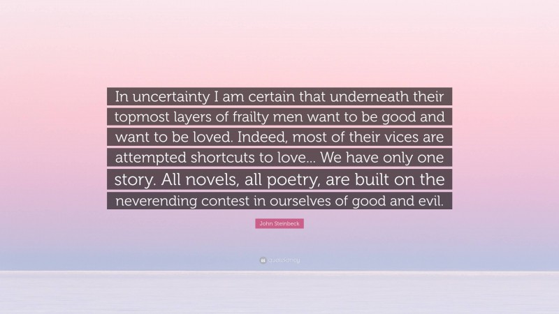 John Steinbeck Quote: “In uncertainty I am certain that underneath their topmost layers of frailty men want to be good and want to be loved. Indeed, most of their vices are attempted shortcuts to love... We have only one story. All novels, all poetry, are built on the neverending contest in ourselves of good and evil.”