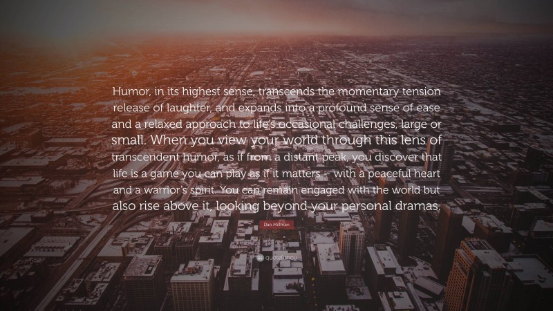 Dan Millman Quote: “Humor, in its highest sense, transcends the momentary tension release of laughter, and expands into a profound sense of ease and a relaxed approach to life’s occasional challenges, large or small. When you view your world through this lens of transcendent humor, as if from a distant peak, you discover that life is a game you can play as if it matters – with a peaceful heart and a warrior’s spirit. You can remain engaged with the world but also rise above it, looking beyond your personal dramas.”