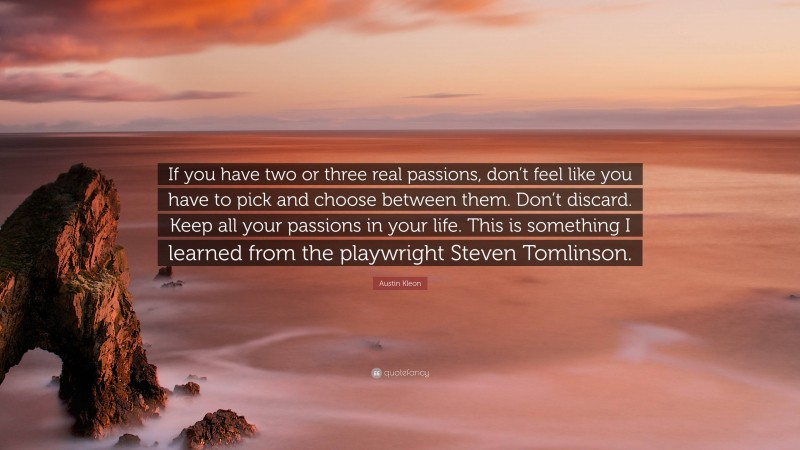 Austin Kleon Quote: “If you have two or three real passions, don’t feel like you have to pick and choose between them. Don’t discard. Keep all your passions in your life. This is something I learned from the playwright Steven Tomlinson.”