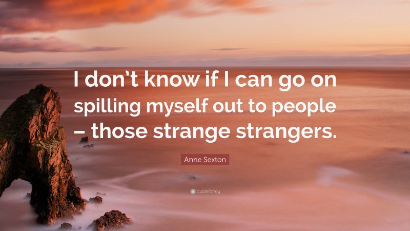 Anne Sexton Quote: “I don’t know if I can go on spilling myself out to people – those strange strangers.”