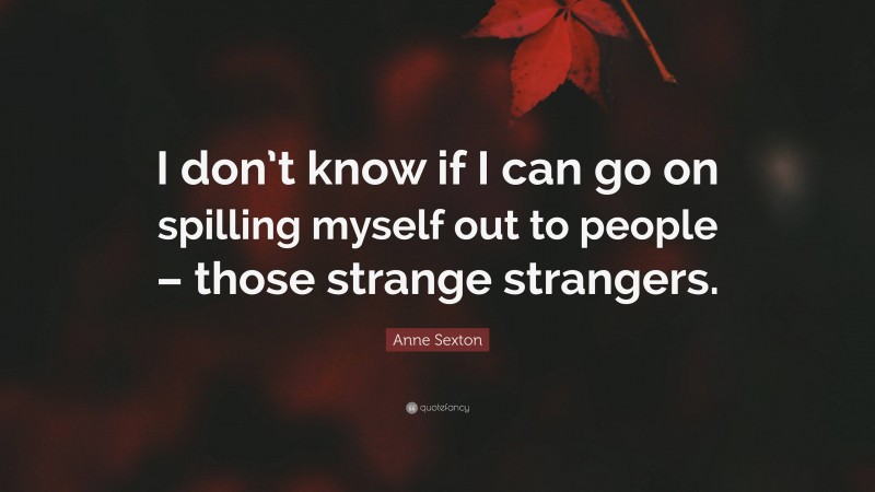 Anne Sexton Quote: “I don’t know if I can go on spilling myself out to people – those strange strangers.”