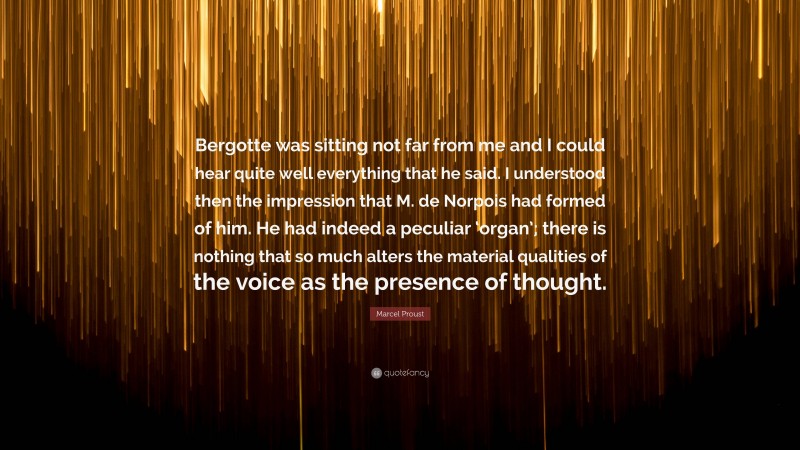 Marcel Proust Quote: “Bergotte was sitting not far from me and I could hear quite well everything that he said. I understood then the impression that M. de Norpois had formed of him. He had indeed a peculiar ‘organ’; there is nothing that so much alters the material qualities of the voice as the presence of thought.”
