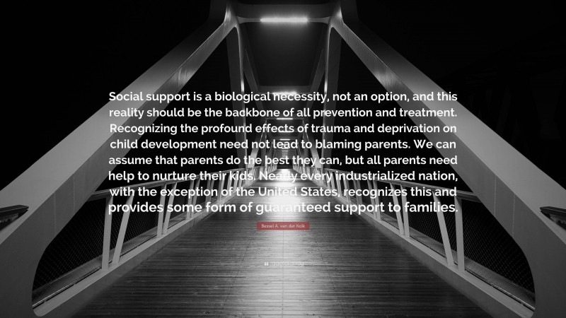 Bessel A. van der Kolk Quote: “Social support is a biological necessity, not an option, and this reality should be the backbone of all prevention and treatment. Recognizing the profound effects of trauma and deprivation on child development need not lead to blaming parents. We can assume that parents do the best they can, but all parents need help to nurture their kids. Nearly every industrialized nation, with the exception of the United States, recognizes this and provides some form of guaranteed support to families.”