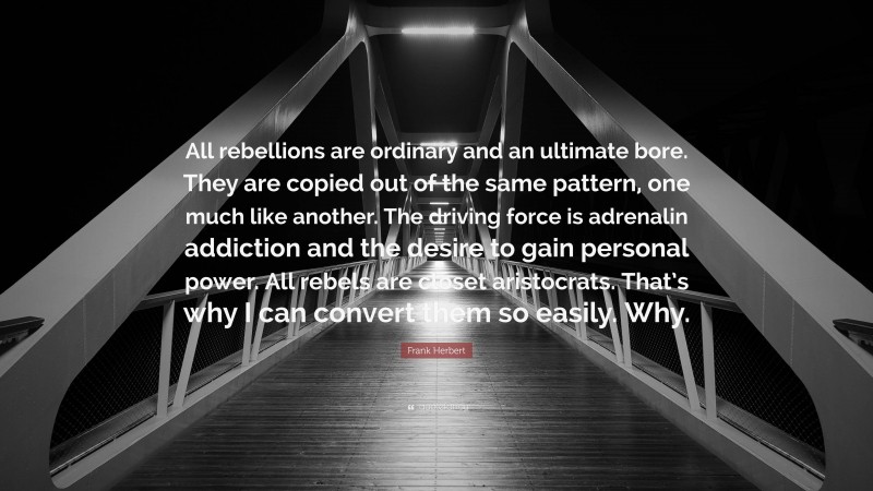 Frank Herbert Quote: “All rebellions are ordinary and an ultimate bore. They are copied out of the same pattern, one much like another. The driving force is adrenalin addiction and the desire to gain personal power. All rebels are closet aristocrats. That’s why I can convert them so easily. Why.”