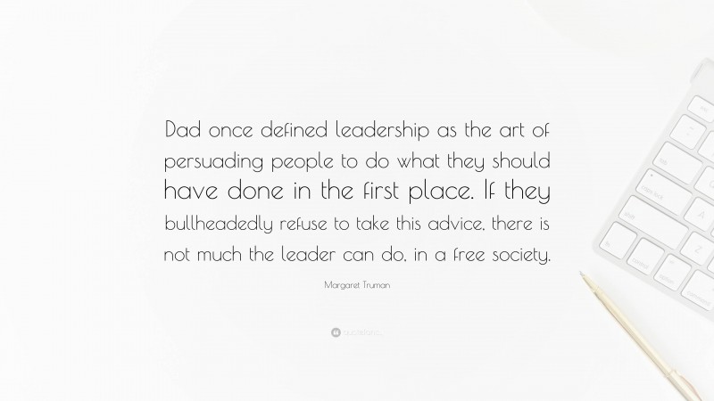 Margaret Truman Quote: “Dad once defined leadership as the art of persuading people to do what they should have done in the first place. If they bullheadedly refuse to take this advice, there is not much the leader can do, in a free society.”