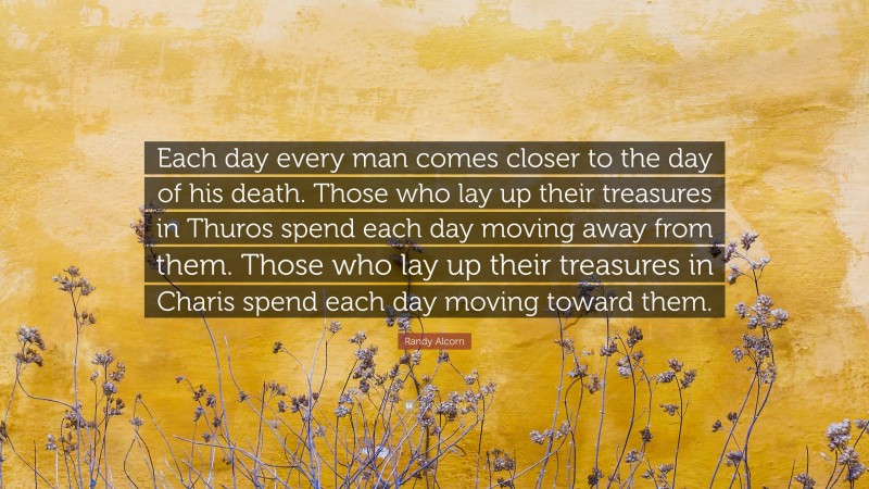 Randy Alcorn Quote: “Each day every man comes closer to the day of his death. Those who lay up their treasures in Thuros spend each day moving away from them. Those who lay up their treasures in Charis spend each day moving toward them.”