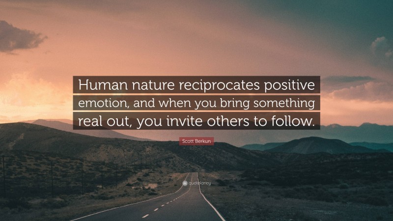 Scott Berkun Quote: “Human nature reciprocates positive emotion, and when you bring something real out, you invite others to follow.”
