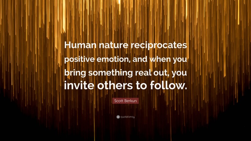 Scott Berkun Quote: “Human nature reciprocates positive emotion, and when you bring something real out, you invite others to follow.”