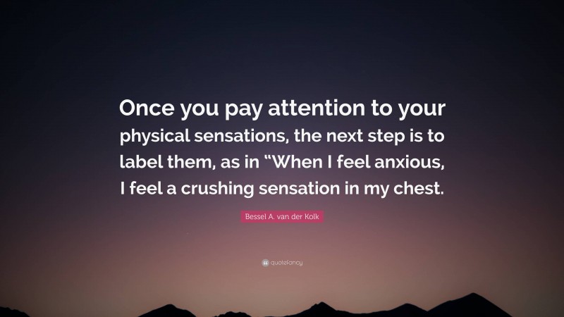 Bessel A. van der Kolk Quote: “Once you pay attention to your physical sensations, the next step is to label them, as in “When I feel anxious, I feel a crushing sensation in my chest.”